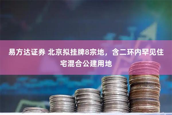 易方达证券 北京拟挂牌8宗地，含二环内罕见住宅混合公建用地