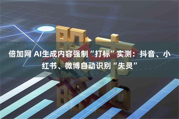 倍加网 AI生成内容强制“打标”实测：抖音、小红书、微博自动识别“失灵”