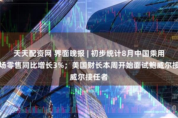天天配资网 界面晚报 | 初步统计8月中国乘用车市场零售同比增长3%；美国财长本周开始面试鲍威尔接任者