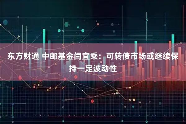 东方财通 中邮基金闫宜乘：可转债市场或继续保持一定波动性