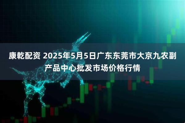 康乾配资 2025年5月5日广东东莞市大京九农副产品中心批发市场价格行情