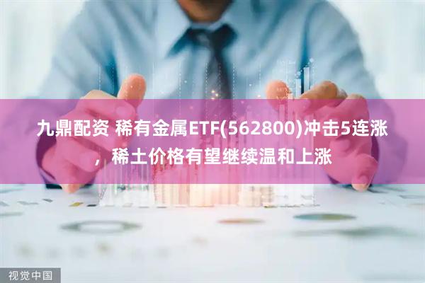 九鼎配资 稀有金属ETF(562800)冲击5连涨，稀土价格有望继续温和上涨