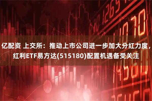 亿配资 上交所：推动上市公司进一步加大分红力度，红利ETF易方达(515180)配置机遇备受关注