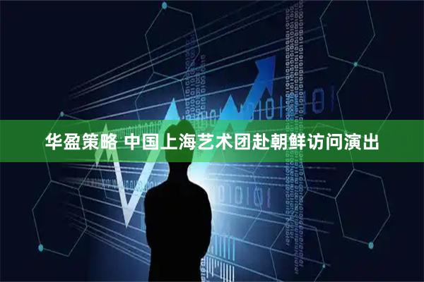 华盈策略 中国上海艺术团赴朝鲜访问演出