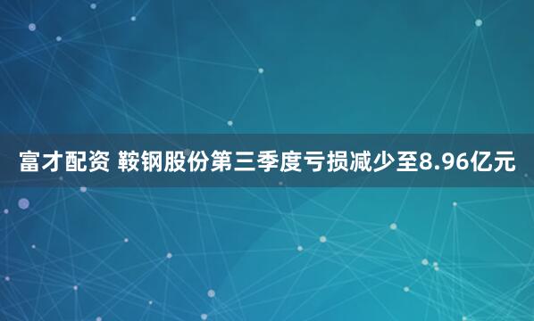 富才配资 鞍钢股份第三季度亏损减少至8.96亿元