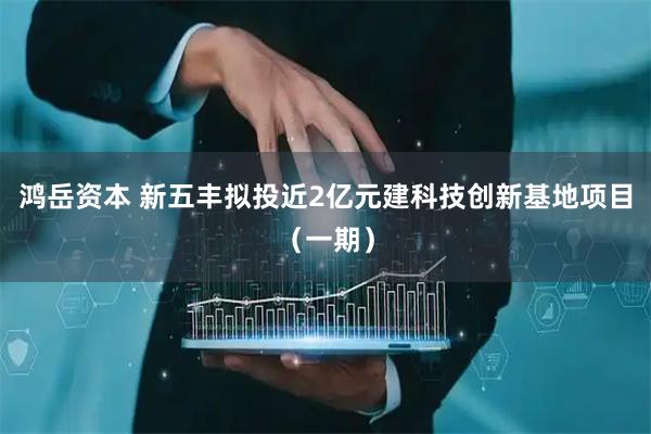 鸿岳资本 新五丰拟投近2亿元建科技创新基地项目（一期）