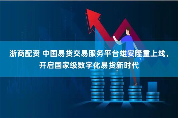 浙商配资 中国易货交易服务平台雄安隆重上线，开启国家级数字化易货新时代