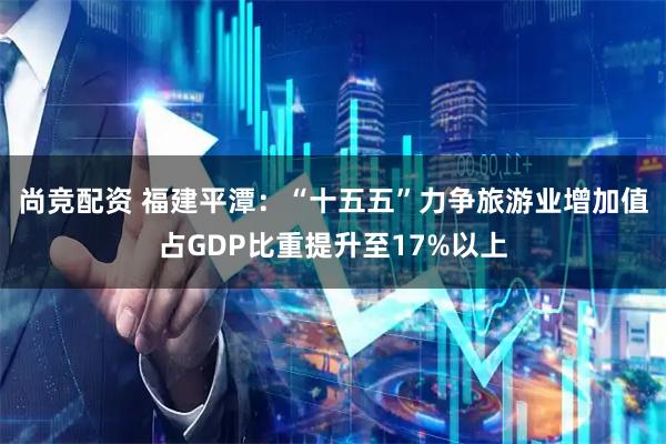 尚竞配资 福建平潭：“十五五”力争旅游业增加值占GDP比重提升至17%以上