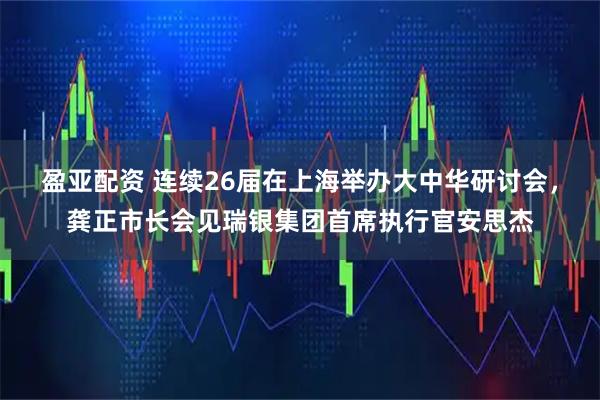 盈亚配资 连续26届在上海举办大中华研讨会，龚正市长会见瑞银集团首席执行官安思杰