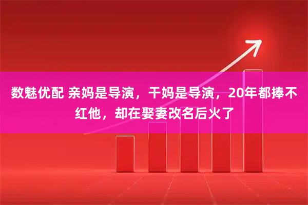 数魅优配 亲妈是导演，干妈是导演，20年都捧不红他，却在娶妻改名后火了