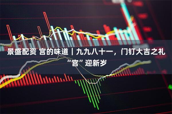 景盛配资 宫的味道｜九九八十一，门钉大吉之礼“宫”迎新岁