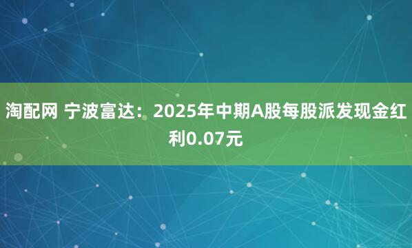 淘配网 宁波富达：2025年中期A股每股派发现金红利0.07元