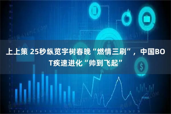 上上策 25秒纵览宇树春晚“燃情三刷”，中国BOT疾速进化“帅到飞起”