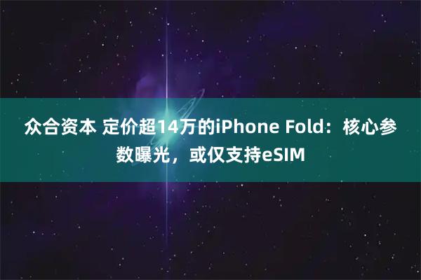 众合资本 定价超14万的iPhone Fold：核心参数曝光，或仅支持eSIM