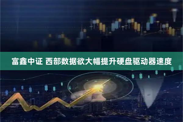 富鑫中证 西部数据欲大幅提升硬盘驱动器速度