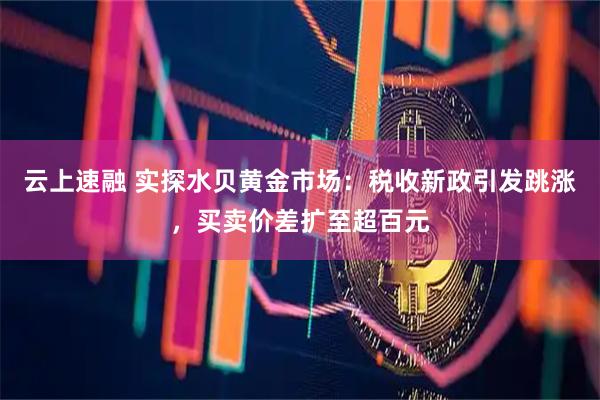 云上速融 实探水贝黄金市场：税收新政引发跳涨，买卖价差扩至超百元