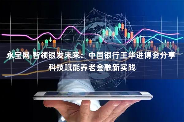 永宝网 智领银发未来：中国银行王华进博会分享 科技赋能养老金融新实践