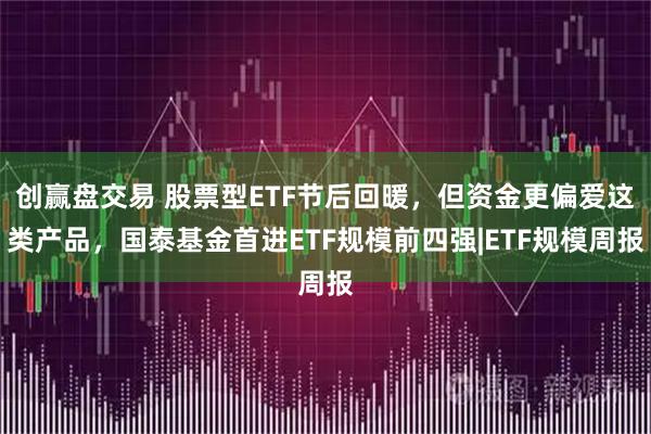 创赢盘交易 股票型ETF节后回暖，但资金更偏爱这类产品，国泰基金首进ETF规模前四强|ETF规模周报