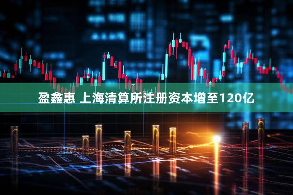 盈鑫惠 上海清算所注册资本增至120亿