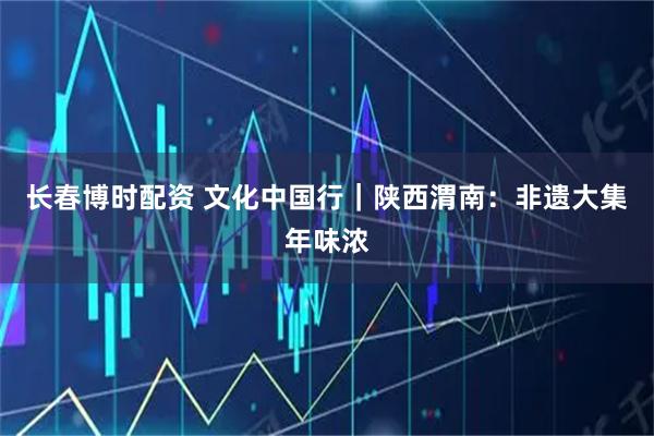 长春博时配资 文化中国行｜陕西渭南：非遗大集年味浓