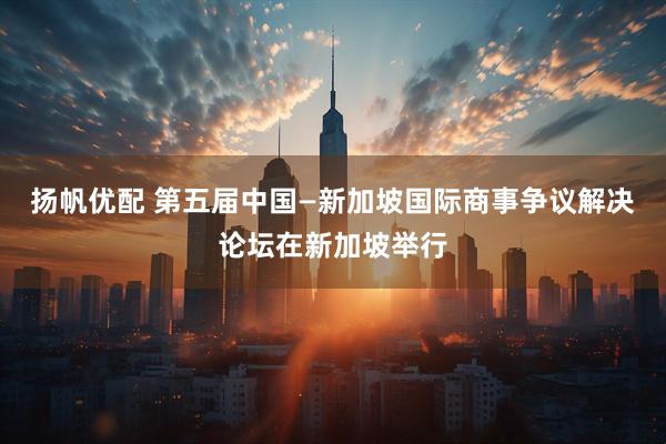 扬帆优配 第五届中国—新加坡国际商事争议解决论坛在新加坡举行