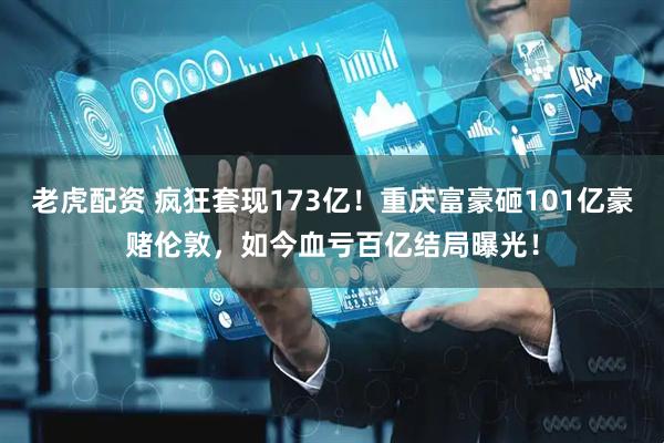 老虎配资 疯狂套现173亿！重庆富豪砸101亿豪赌伦敦，如今血亏百亿结局曝光！