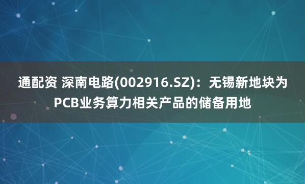 通配资 深南电路(002916.SZ)：无锡新地块为PCB业务算力相关产品的储备用地